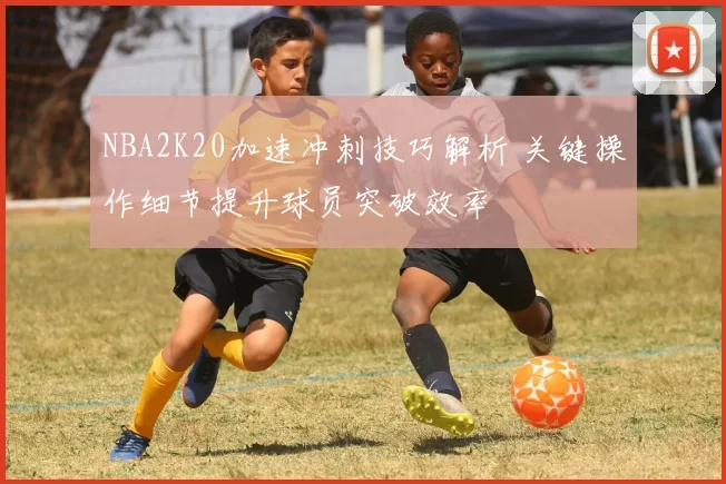 NBA2K20加速冲刺技巧解析 关键操作细节提升球员突破效率